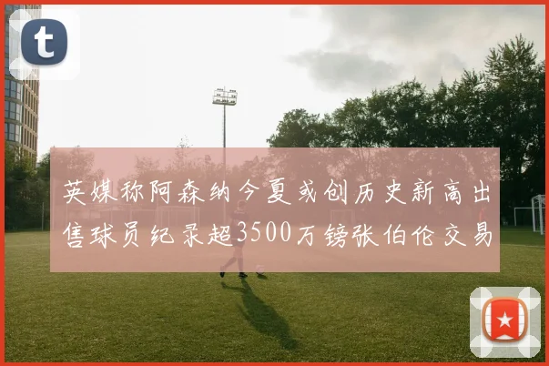 英媒称阿森纳今夏或创历史新高出售球员纪录超3500万镑张伯伦交易