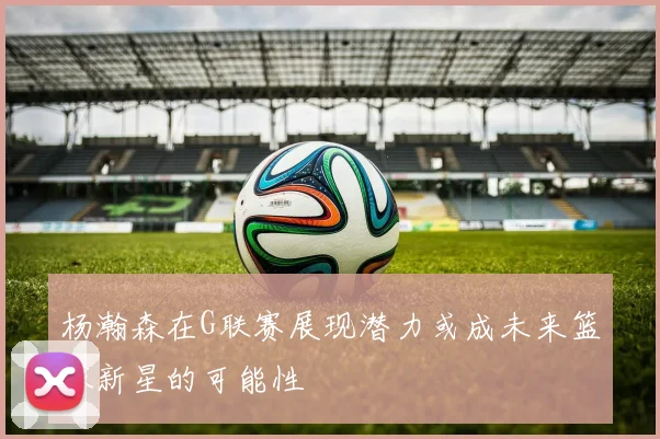 杨瀚森在G联赛展现潜力或成未来篮球新星的可能性