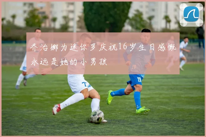 乔治娜为迷你罗庆祝16岁生日感慨永远是她的小男孩