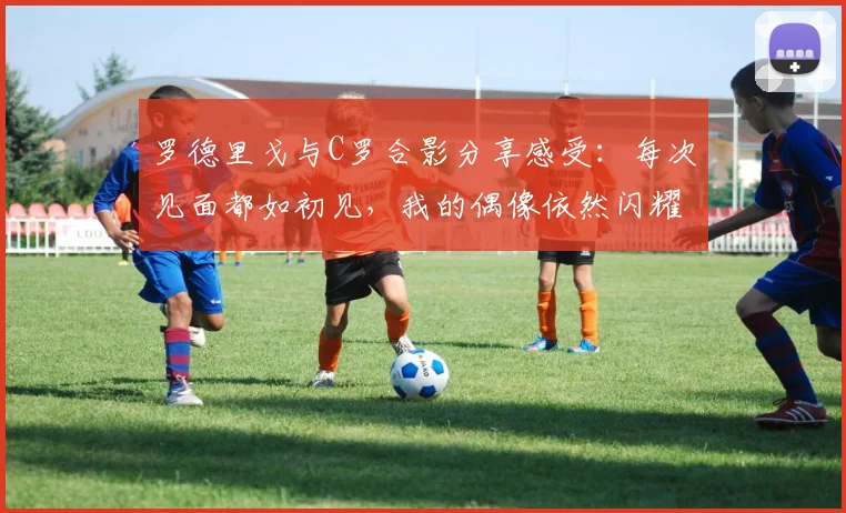 罗德里戈与C罗合影分享感受：每次见面都如初见，我的偶像依然闪耀