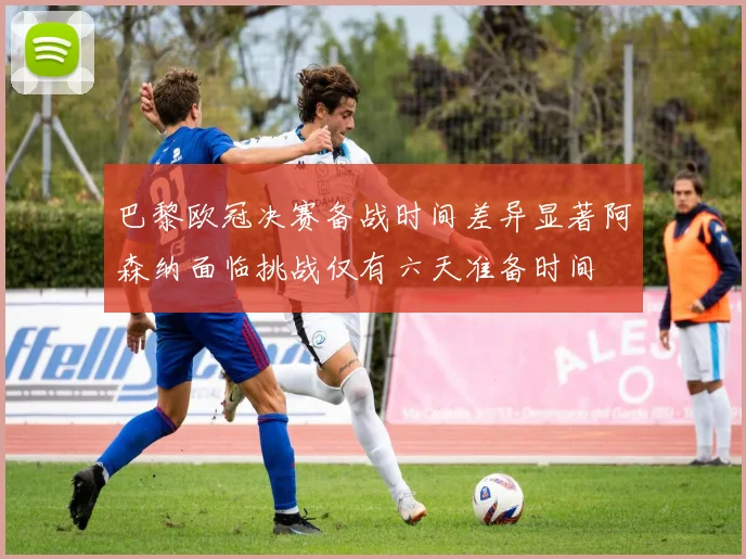 巴黎欧冠决赛备战时间差异显著阿森纳面临挑战仅有六天准备时间