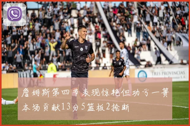 詹姆斯第四节表现惊艳但功亏一篑本场贡献13分5篮板2抢断