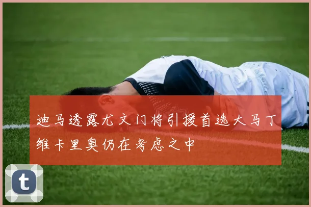迪马透露尤文门将引援首选大马丁维卡里奥仍在考虑之中