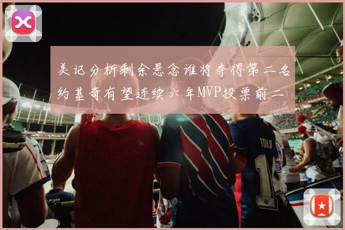 美记分析剩余悬念谁将夺得第二名约基奇有望连续六年MVP投票前二