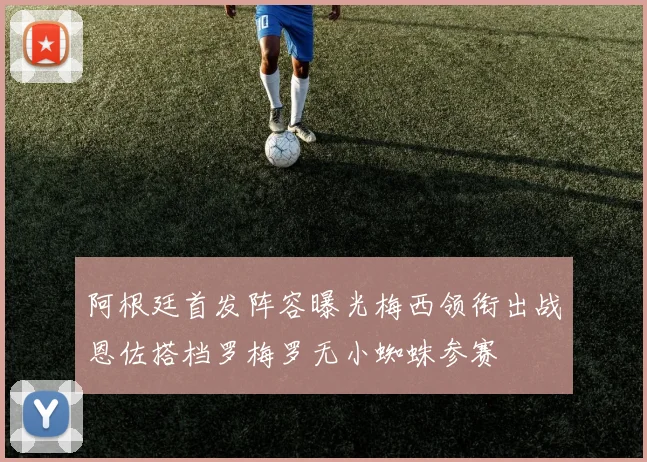 阿根廷首发阵容曝光梅西领衔出战恩佐搭档罗梅罗无小蜘蛛参赛