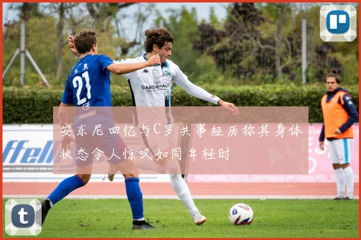 安东尼回忆与C罗共事经历称其身体状态令人惊叹如同年轻时