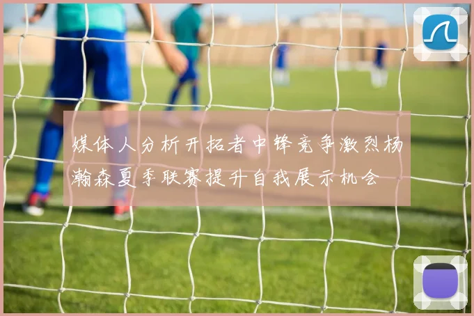 媒体人分析开拓者中锋竞争激烈杨瀚森夏季联赛提升自我展示机会