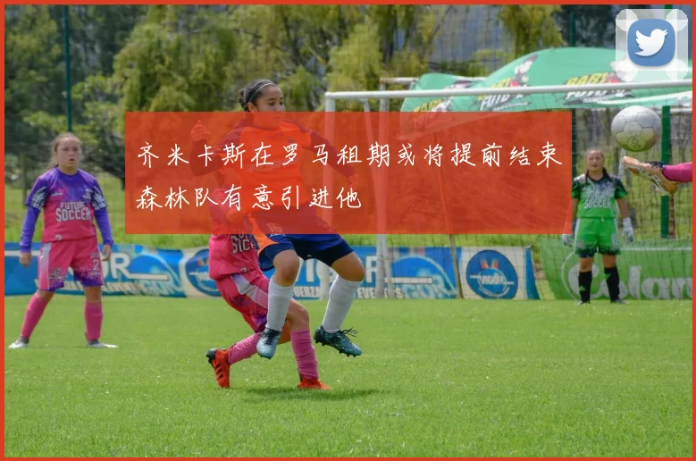 齐米卡斯在罗马租期或将提前结束森林队有意引进他