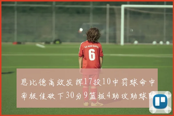 恩比德高效发挥17投10中罚球命中率极佳砍下30分9篮板4助攻助球队获胜