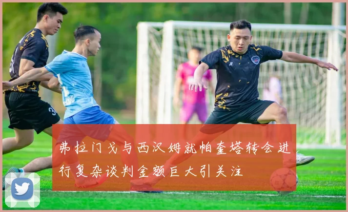 弗拉门戈与西汉姆就帕奎塔转会进行复杂谈判金额巨大引关注
