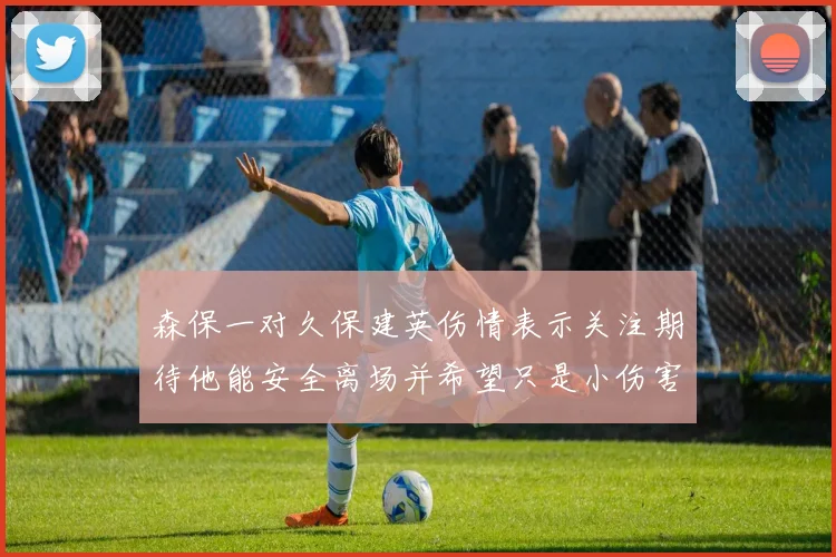 森保一对久保建英伤情表示关注期待他能安全离场并希望只是小伤害