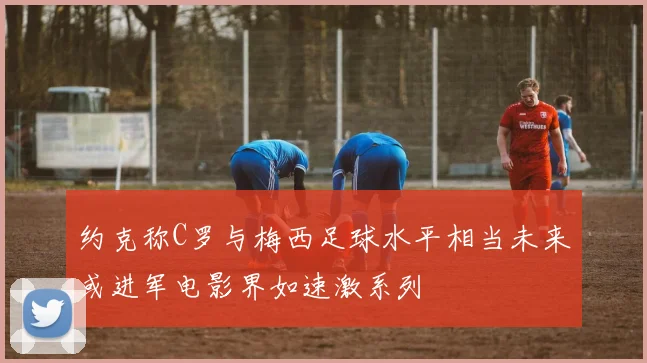 约克称C罗与梅西足球水平相当未来或进军电影界如速激系列