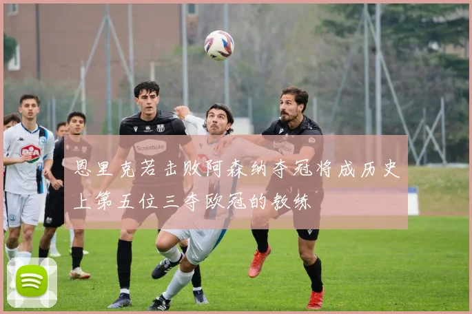 恩里克若击败阿森纳夺冠将成历史上第五位三夺欧冠的教练