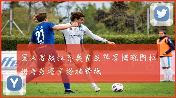 国米客战拉齐奥首发阵容揭晓图拉姆与劳塔罗搭档锋线