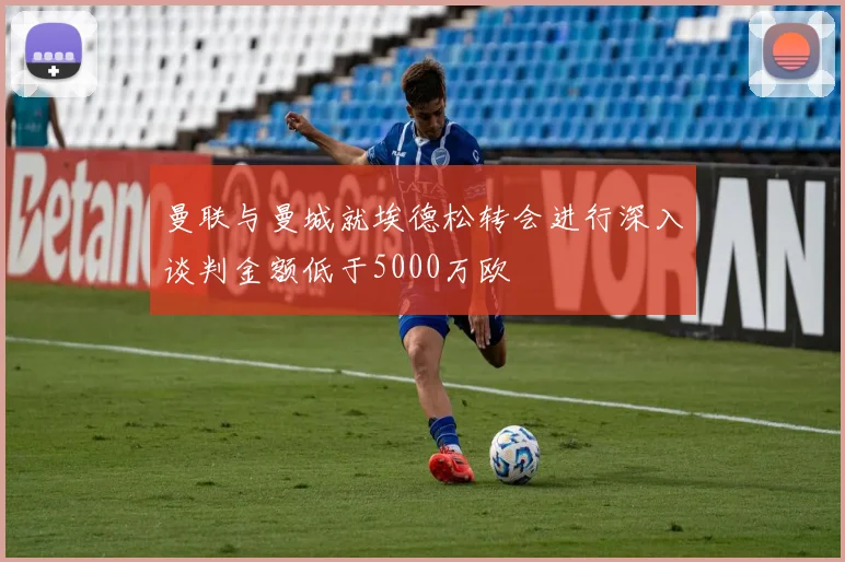 曼联与曼城就埃德松转会进行深入谈判金额低于5000万欧