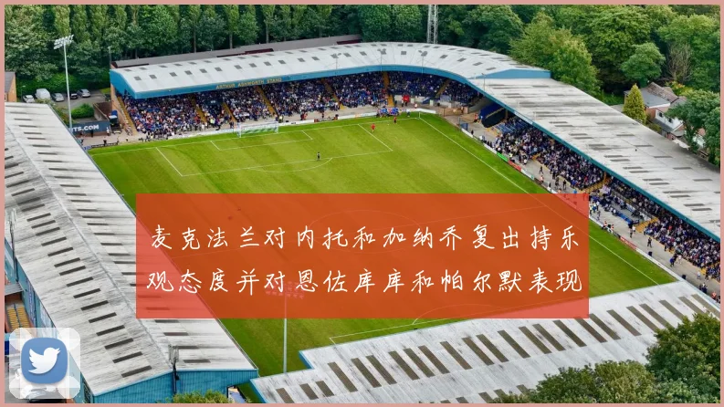 麦克法兰对内托和加纳乔复出持乐观态度并对恩佐库库和帕尔默表现表示满意