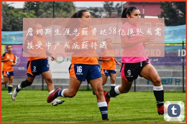 詹姆斯生涯总薪资达58亿换队或需接受中产或底薪待遇