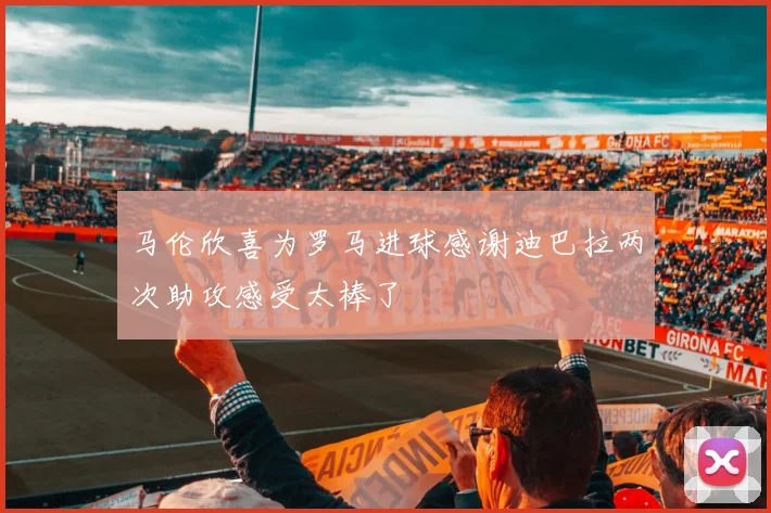 马伦欣喜为罗马进球感谢迪巴拉两次助攻感受太棒了